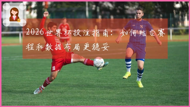 2026世界杯投注指南：如何结合赛程和数据布局更稳妥