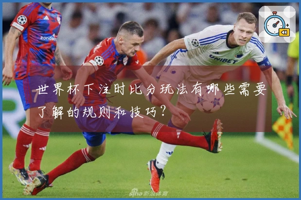 世界杯下注时比分玩法有哪些需要了解的规则和技巧？