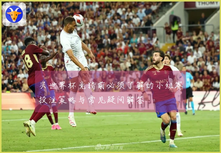 买世界杯竞猜前必须了解的小组赛投注策略与常见疑问解答
