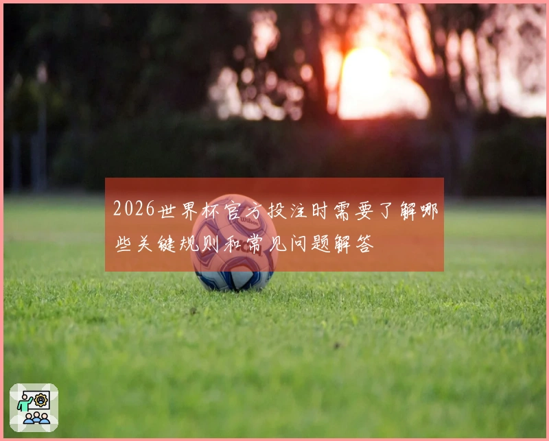 2026世界杯官方投注时需要了解哪些关键规则和常见问题解答