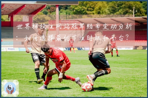 世界杯投注网站冠军赔率变动分析：如何选择最优下注时机和平台？